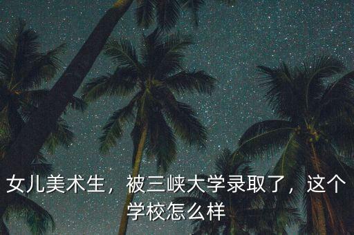 女兒美術生，被三峽大學錄取了，這個學校怎么樣
