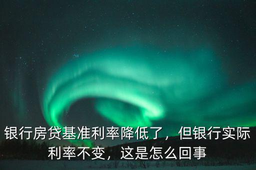 銀行房貸基準(zhǔn)利率降低了，但銀行實際利率不變，這是怎么回事