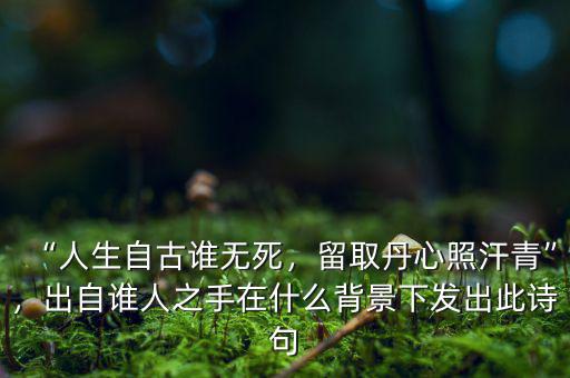 “人生自古誰無死，留取丹心照汗青”，出自誰人之手在什么背景下發(fā)出此詩句