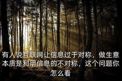 有人說(shuō)互聯(lián)網(wǎng)讓信息過(guò)于對(duì)稱，做生意本質(zhì)是利用信息的不對(duì)稱，這個(gè)問(wèn)題你怎么看