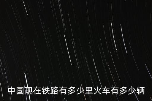 中國(guó)現(xiàn)在鐵路有多少里火車有多少輛