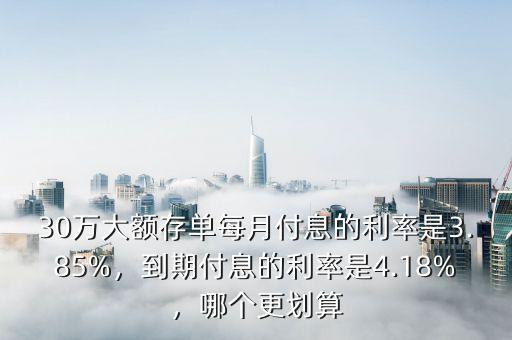 30萬大額存單每月付息的利率是3.85%，到期付息的利率是4.18%，哪個(gè)更劃算