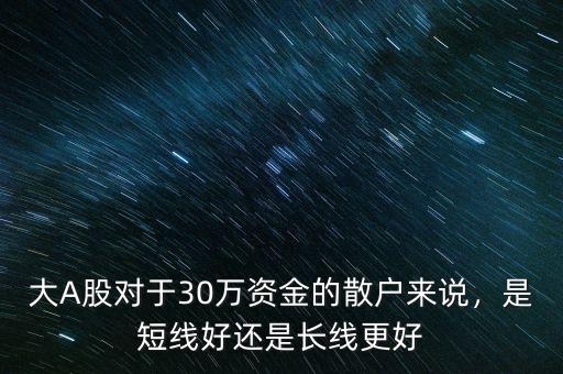 大A股對(duì)于30萬(wàn)資金的散戶來(lái)說(shuō)，是短線好還是長(zhǎng)線更好