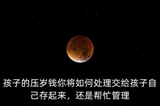 孩子的壓歲錢(qián)你將如何處理交給孩子自己存起來(lái)，還是幫忙管理