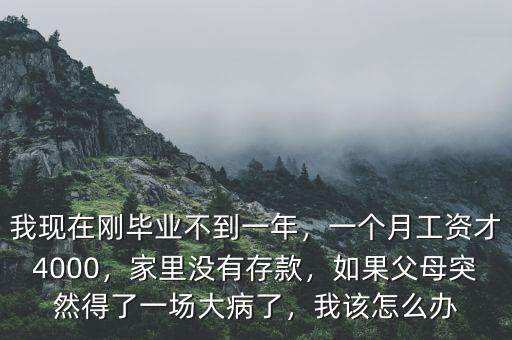 我現(xiàn)在剛畢業(yè)不到一年，一個月工資才4000，家里沒有存款，如果父母突然得了一場大病了，我該怎么辦