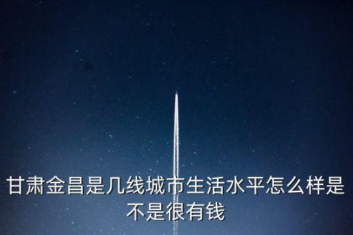 甘肅金昌是幾線(xiàn)城市生活水平怎么樣是不是很有錢(qián)