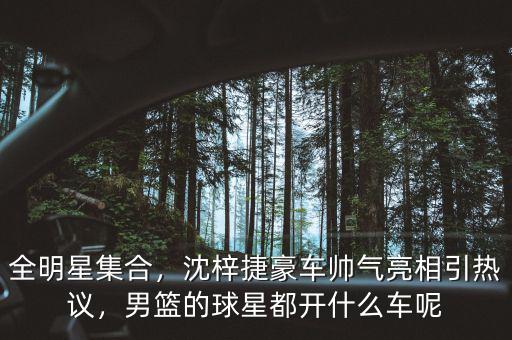 全明星集合，沈梓捷豪車帥氣亮相引熱議，男籃的球星都開什么車呢