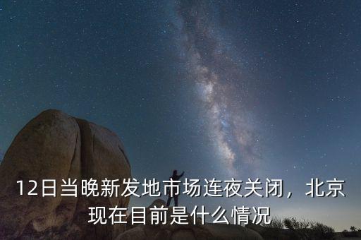 12日當晚新發(fā)地市場連夜關(guān)閉，北京現(xiàn)在目前是什么情況