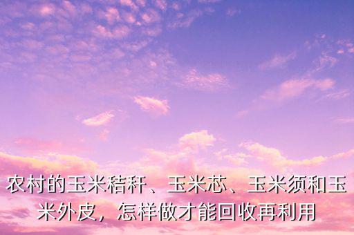 農村的玉米秸稈、玉米芯、玉米須和玉米外皮，怎樣做才能回收再利用