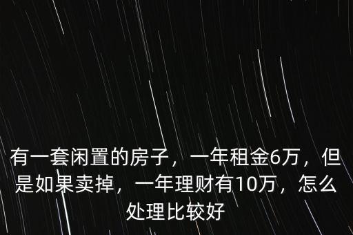 有一套閑置的房子，一年租金6萬(wàn)，但是如果賣(mài)掉，一年理財(cái)有10萬(wàn)，怎么處理比較好