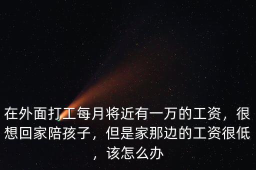 在外面打工每月將近有一萬(wàn)的工資，很想回家陪孩子，但是家那邊的工資很低，該怎么辦