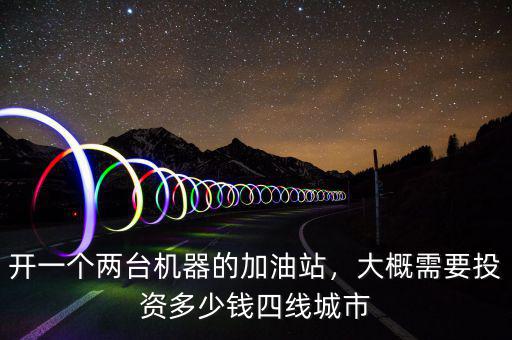 開一個兩臺機器的加油站，大概需要投資多少錢四線城市