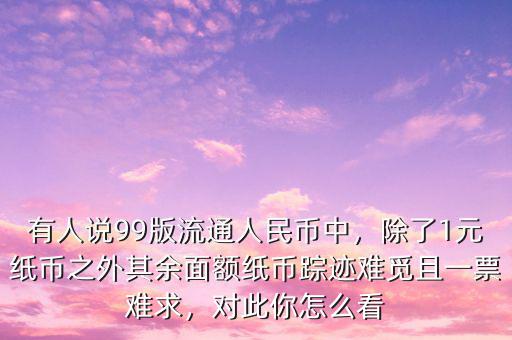 有人說99版流通人民幣中，除了1元紙幣之外其余面額紙幣蹤跡難覓且一票難求，對此你怎么看