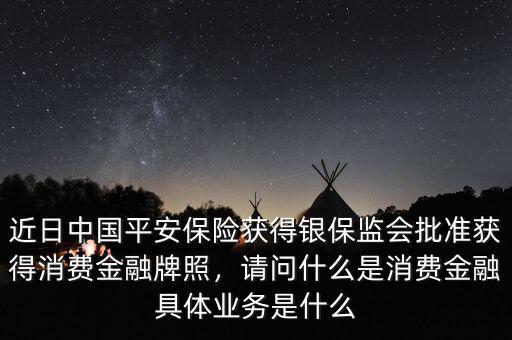 近日中國平安保險(xiǎn)獲得銀保監(jiān)會批準(zhǔn)獲得消費(fèi)金融牌照，請問什么是消費(fèi)金融具體業(yè)務(wù)是什么
