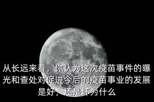 從長遠來看，你認為這次疫苗事件的曝光和查處對促進今后的疫苗事業(yè)的發(fā)展是好，還是壞為什么