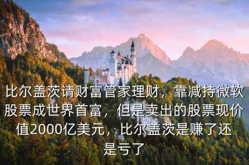比爾蓋茨請財(cái)富管家理財(cái)，靠減持微軟股票成世界首富，但是賣出的股票現(xiàn)價(jià)值2000億美元，比爾蓋茨是賺了還是虧了