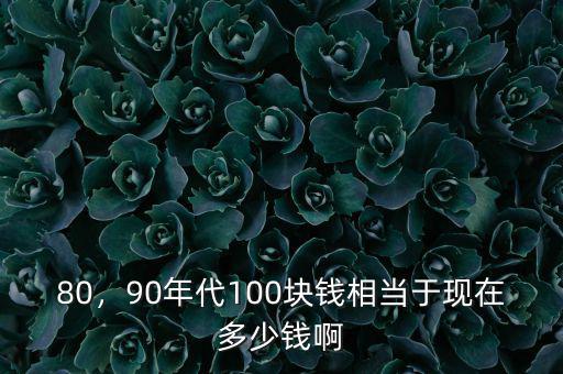 80，90年代100塊錢(qián)相當(dāng)于現(xiàn)在多少錢(qián)啊