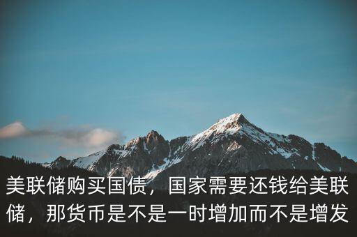 美聯(lián)儲購買國債，國家需要還錢給美聯(lián)儲，那貨幣是不是一時增加而不是增發(fā)