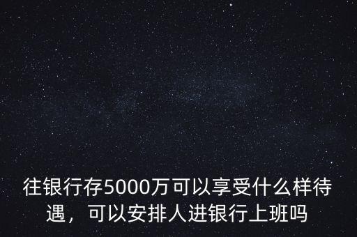 往銀行存5000萬可以享受什么樣待遇，可以安排人進銀行上班嗎