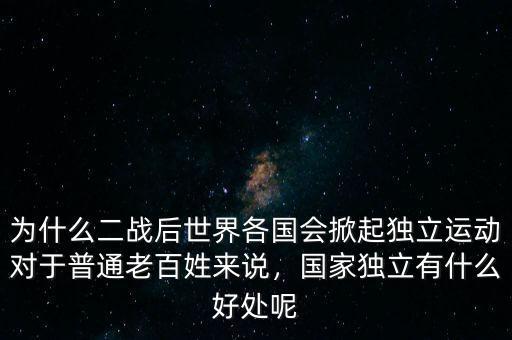 為什么二戰(zhàn)后世界各國(guó)會(huì)掀起獨(dú)立運(yùn)動(dòng)對(duì)于普通老百姓來(lái)說(shuō)，國(guó)家獨(dú)立有什么好處呢