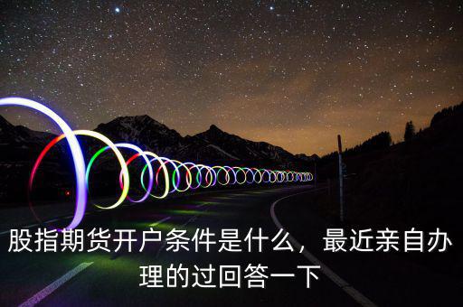 股指期貨開戶條件是什么，最近親自辦理的過回答一下