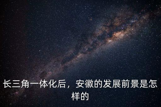 長三角一體化后，安徽的發(fā)展前景是怎樣的
