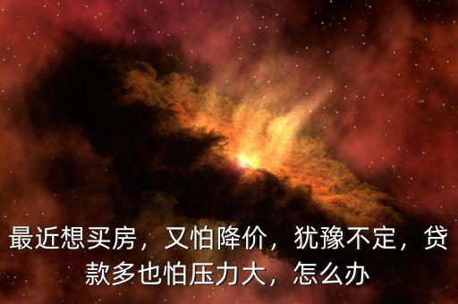 最近想買房，又怕降價(jià)，猶豫不定，貸款多也怕壓力大，怎么辦