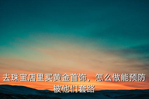 去珠寶店里買黃金首飾，怎么做能預防被他們套路