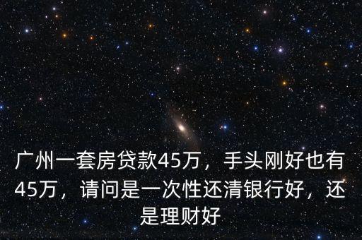 廣州一套房貸款45萬，手頭剛好也有45萬，請問是一次性還清銀行好，還是理財好