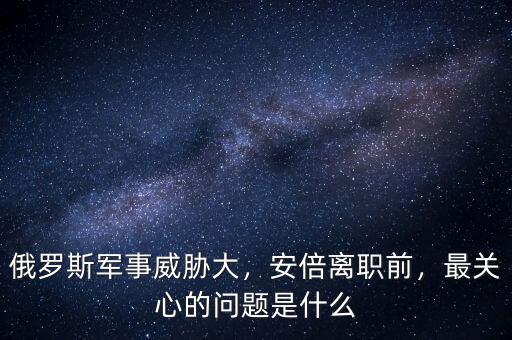 俄羅斯軍事威脅大，安倍離職前，最關(guān)心的問題是什么