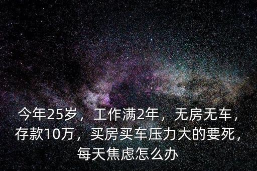 今年25歲，工作滿2年，無房無車，存款10萬，買房買車壓力大的要死，每天焦慮怎么辦