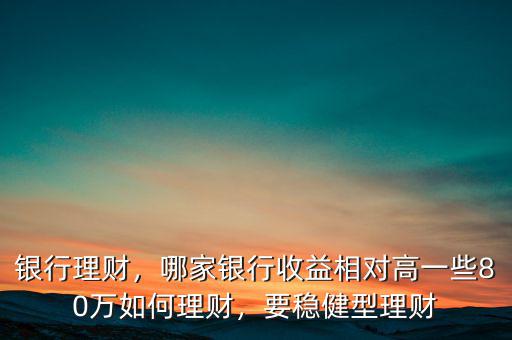 銀行理財(cái)，哪家銀行收益相對(duì)高一些80萬(wàn)如何理財(cái)，要穩(wěn)健型理財(cái)