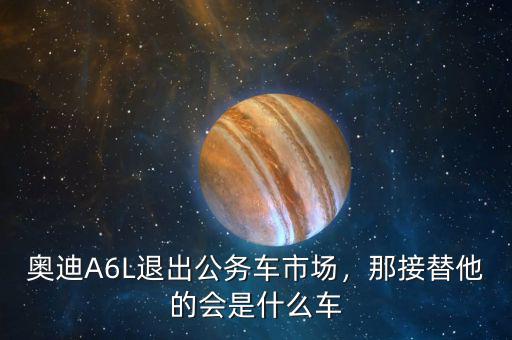 奧迪A6L退出公務(wù)車市場(chǎng)，那接替他的會(huì)是什么車