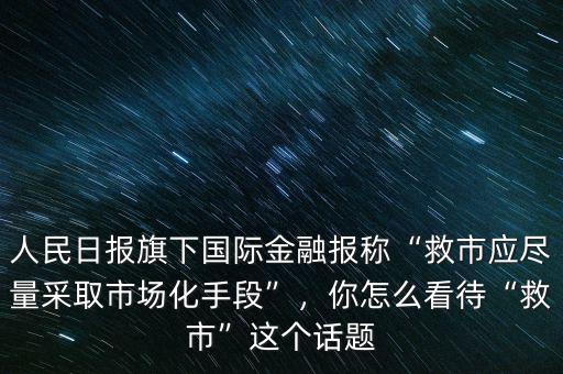 人民日報旗下國際金融報稱“救市應盡量采取市場化手段”，你怎么看待“救市”這個話題