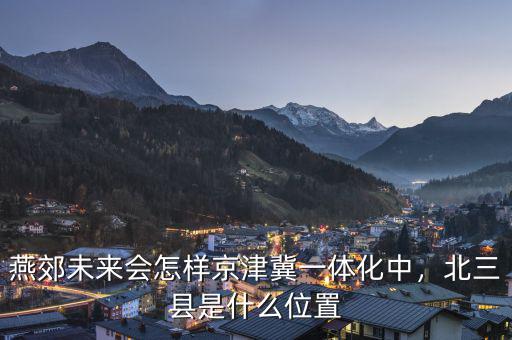 燕郊未來會(huì)怎樣京津冀一體化中，北三縣是什么位置