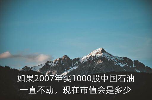 如果2007年買1000股中國石油一直不動，現(xiàn)在市值會是多少