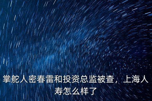 掌舵人密春雷和投資總監(jiān)被查，上海人壽怎么樣了