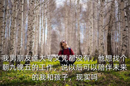 我男朋友連大專文憑都沒有，他想找個朝九晚五的工作，說以后可以陪伴未來的我和孩子，現(xiàn)實嗎