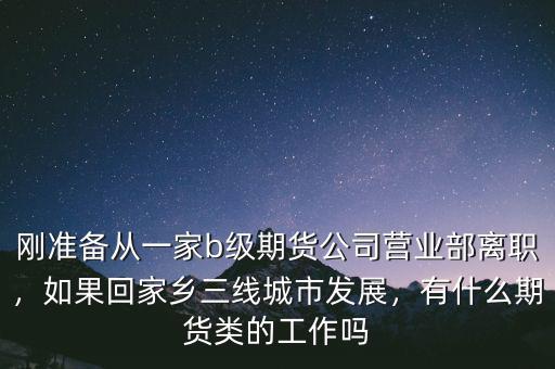 剛準(zhǔn)備從一家b級期貨公司營業(yè)部離職，如果回家鄉(xiāng)三線城市發(fā)展，有什么期貨類的工作嗎