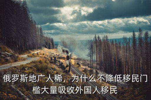 俄羅斯地廣人稀，為什么不降低移民門檻大量吸收外國人移民