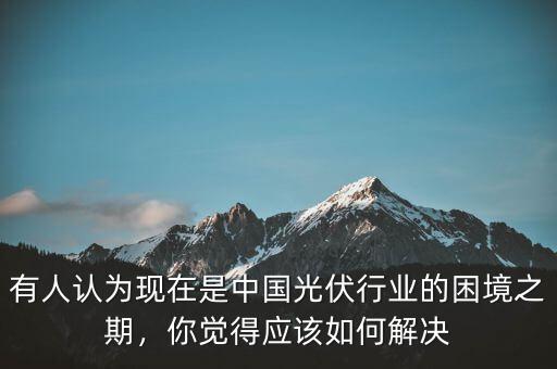 有人認為現在是中國光伏行業(yè)的困境之期，你覺得應該如何解決