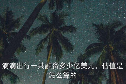滴滴出行一共融資多少億美元，估值是怎么算的