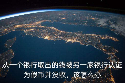 從一個(gè)銀行取出的錢被另一家銀行認(rèn)證為假幣并沒收，該怎么辦
