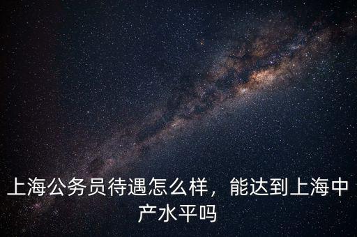 上海公務(wù)員待遇怎么樣，能達(dá)到上海中產(chǎn)水平嗎