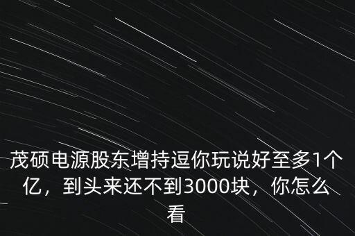 茂碩電源股東增持逗你玩說好至多1個億，到頭來還不到3000塊，你怎么看