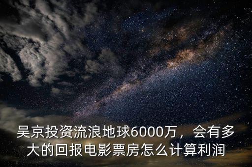 吳京投資流浪地球6000萬，會有多大的回報電影票房怎么計算利潤