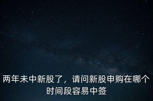 兩年未中新股了，請問新股申購在哪個時間段容易中簽