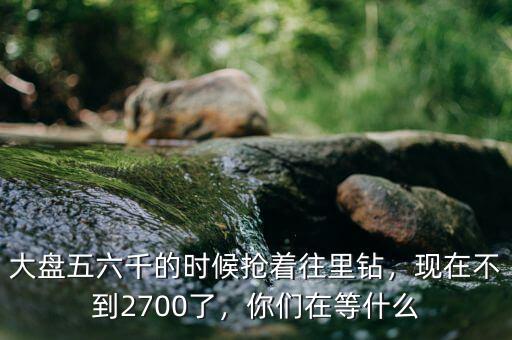 大盤五六千的時候搶著往里鉆，現(xiàn)在不到2700了，你們在等什么