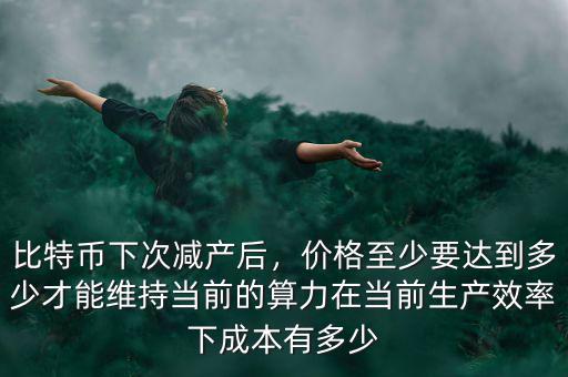 比特幣下次減產(chǎn)后，價(jià)格至少要達(dá)到多少才能維持當(dāng)前的算力在當(dāng)前生產(chǎn)效率下成本有多少