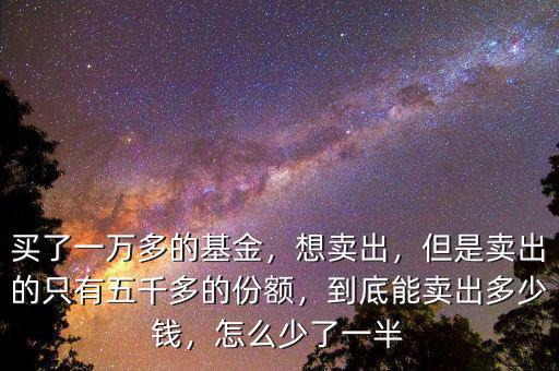 買了一萬多的基金，想賣出，但是賣出的只有五千多的份額，到底能賣出多少錢，怎么少了一半